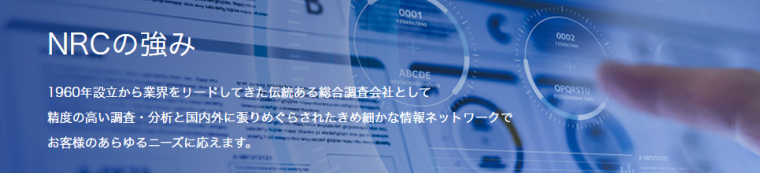 NRCの強み｜1960年設立から業界をリードしてきた伝統ある総合調査会社として精度の高い調査・分析と国内外に張りめぐらされたきめ細かな情報ネットワークで客様のあらゆるニーズに応えます。